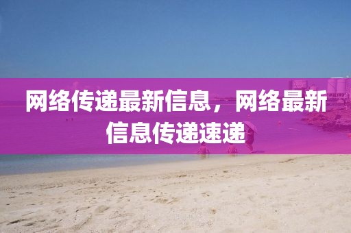 網(wǎng)絡(luò)傳遞最新信息，網(wǎng)絡(luò)最新信息傳遞速遞