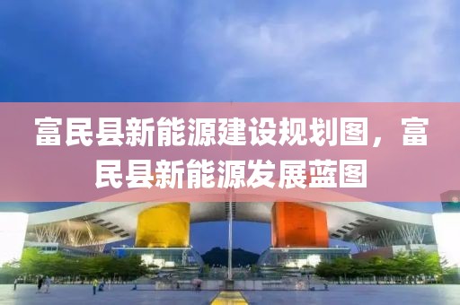 富民縣新能源建設(shè)規(guī)劃圖，富民縣新能源發(fā)展藍圖