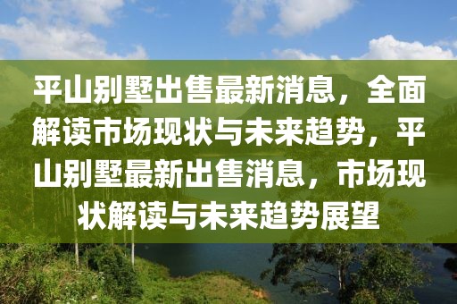 平山別墅出售最新消息，全面解讀市場現(xiàn)狀與未來趨勢，平山別墅最新出售消息，市場現(xiàn)狀解讀與未來趨勢展望