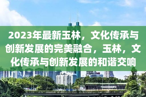 2023年最新玉林，文化傳承與創(chuàng)新發(fā)展的完美融合，玉林，文化傳承與創(chuàng)新發(fā)展的和諧交響