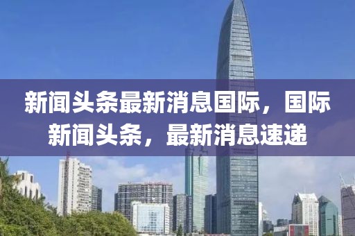 新聞?lì)^條最新消息國際，國際新聞?lì)^條，最新消息速遞