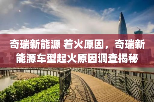 奇瑞新能源 著火原因，奇瑞新能源車型起火原因調(diào)查揭秘