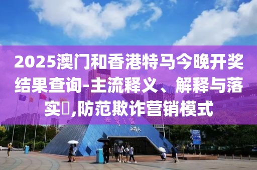 2025澳門和香港特馬今晚開獎結果查詢-主流釋義、解釋與落實?,防范欺詐營銷模式