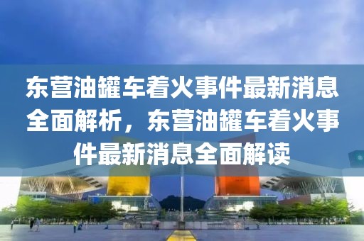 東營油罐車著火事件最新消息全面解析，東營油罐車著火事件最新消息全面解讀