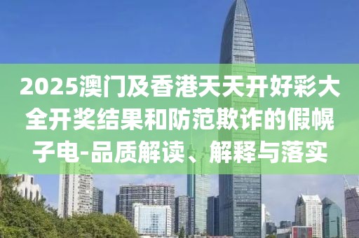 2025澳門及香港天天開好彩大全開獎結果和防范欺詐的假幌子電-品質解讀、解釋與落實