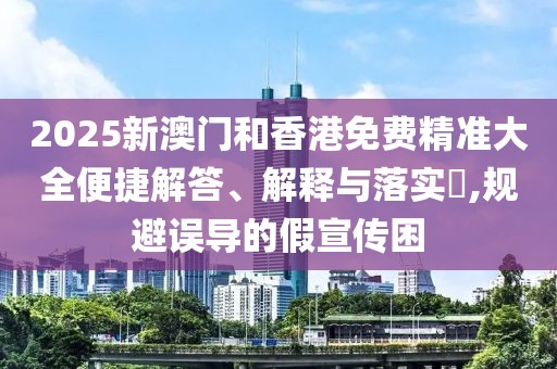 2025新澳門(mén)和香港免費(fèi)精準(zhǔn)大全便捷解答、解釋與落實(shí)?,規(guī)避誤導(dǎo)的假宣傳困