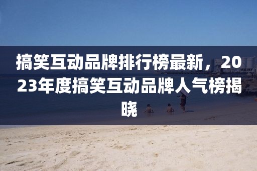 搞笑互動品牌排行榜最新，2023年度搞笑互動品牌人氣榜揭曉