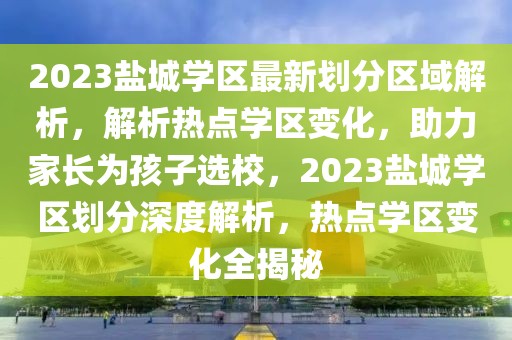 2023鹽城學(xué)區(qū)最新劃分區(qū)域解析，解析熱點(diǎn)學(xué)區(qū)變化，助力家長(zhǎng)為孩子選校，2023鹽城學(xué)區(qū)劃分深度解析，熱點(diǎn)學(xué)區(qū)變化全揭秘
