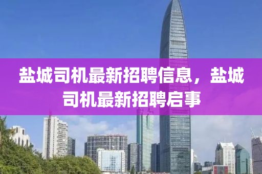 鹽城司機最新招聘信息，鹽城司機最新招聘啟事