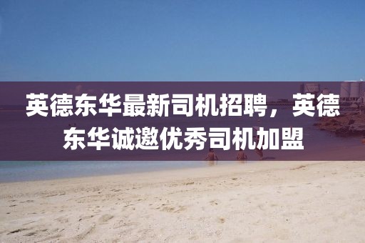 英德東華最新司機招聘，英德東華誠邀優(yōu)秀司機加盟