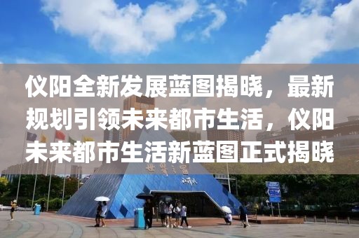 儀陽(yáng)全新發(fā)展藍(lán)圖揭曉，最新規(guī)劃引領(lǐng)未來(lái)都市生活，儀陽(yáng)未來(lái)都市生活新藍(lán)圖正式揭曉