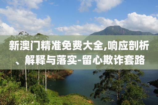 新澳門精準(zhǔn)免費(fèi)大全,響應(yīng)剖析、解釋與落實(shí)-留心欺詐套路