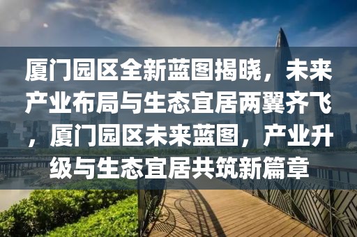 廈門園區(qū)全新藍圖揭曉，未來產(chǎn)業(yè)布局與生態(tài)宜居兩翼齊飛，廈門園區(qū)未來藍圖，產(chǎn)業(yè)升級與生態(tài)宜居共筑新篇章