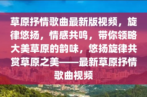 草原抒情歌曲最新版視頻，旋律悠揚(yáng)，情感共鳴，帶你領(lǐng)略大美草原的韻味，悠揚(yáng)旋律共賞草原之美——最新草原抒情歌曲視頻