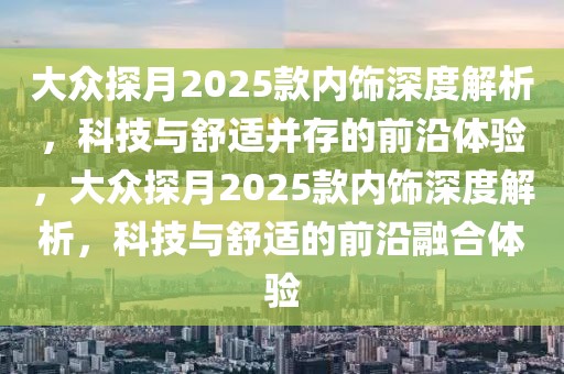 大眾探月2025款內(nèi)飾深度解析，科技與舒適并存的前沿體驗，大眾探月2025款內(nèi)飾深度解析，科技與舒適的前沿融合體驗