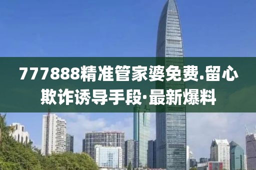 777888精準管家婆免費.留心欺詐誘導手段·最新爆料