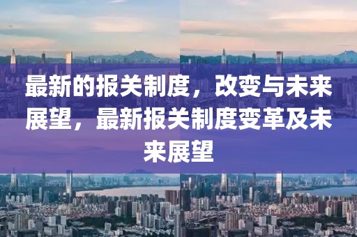 最新的報(bào)關(guān)制度，改變與未來(lái)展望，最新報(bào)關(guān)制度變革及未來(lái)展望