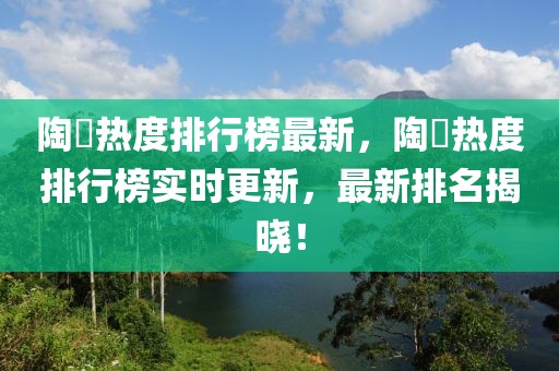 陶喆熱度排行榜最新，陶喆熱度排行榜實時更新，最新排名揭曉！
