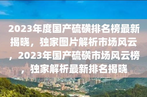 2023年度國產硫磺排名榜最新揭曉，獨家圖片解析市場風云，2023年國產硫磺市場風云榜，獨家解析最新排名揭曉