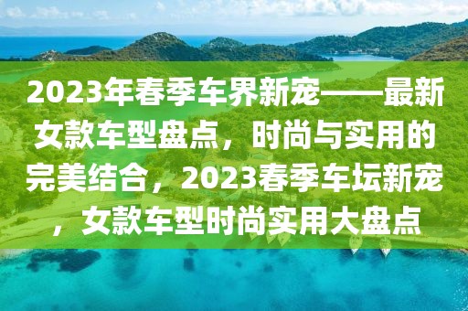 2023年春季車(chē)界新寵——最新女款車(chē)型盤(pán)點(diǎn)，時(shí)尚與實(shí)用的完美結(jié)合，2023春季車(chē)壇新寵，女款車(chē)型時(shí)尚實(shí)用大盤(pán)點(diǎn)