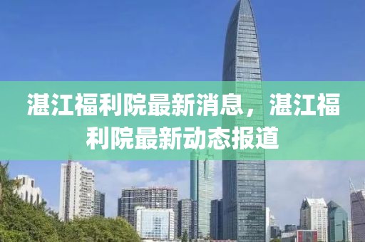 湛江福利院最新消息，湛江福利院最新動態(tài)報道