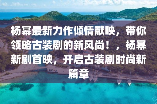 楊冪最新力作傾情獻(xiàn)映，帶你領(lǐng)略古裝劇的新風(fēng)尚！，楊冪新劇首映，開啟古裝劇時尚新篇章