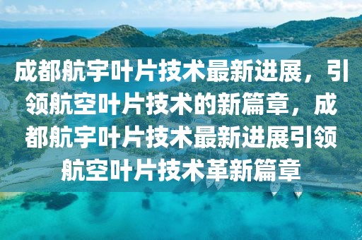 成都航宇葉片技術(shù)最新進(jìn)展，引領(lǐng)航空葉片技術(shù)的新篇章，成都航宇葉片技術(shù)最新進(jìn)展引領(lǐng)航空葉片技術(shù)革新篇章