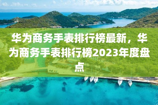 華為商務(wù)手表排行榜最新，華為商務(wù)手表排行榜2023年度盤點(diǎn)