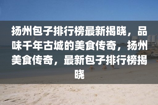 揚(yáng)州包子排行榜最新揭曉，品味千年古城的美食傳奇，揚(yáng)州美食傳奇，最新包子排行榜揭曉