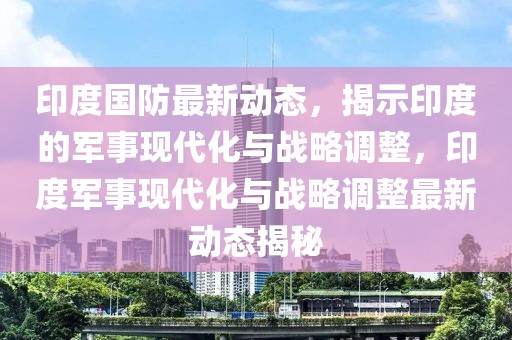 印度國(guó)防最新動(dòng)態(tài)，揭示印度的軍事現(xiàn)代化與戰(zhàn)略調(diào)整，印度軍事現(xiàn)代化與戰(zhàn)略調(diào)整最新動(dòng)態(tài)揭秘