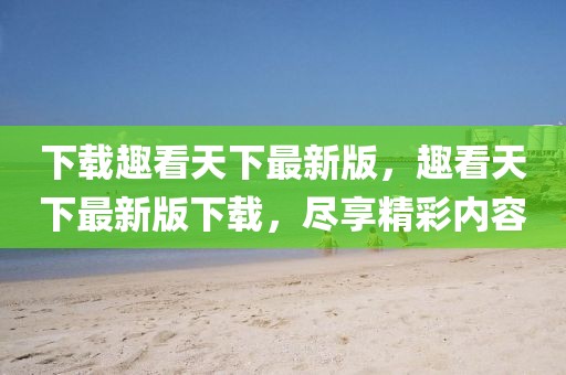 下載趣看天下最新版，趣看天下最新版下載，盡享精彩內(nèi)容