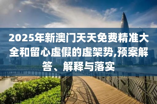 2025年新澳門天天免費精準(zhǔn)大全和留心虛假的虛架勢,預(yù)案解答、解釋與落實