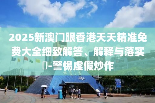 2025新澳門跟香港天天精準(zhǔn)免費(fèi)大全細(xì)致解答、解釋與落實(shí)?-警惕虛假炒作