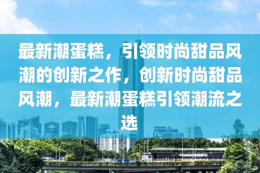 最新潮蛋糕，引領(lǐng)時(shí)尚甜品風(fēng)潮的創(chuàng)新之作，創(chuàng)新時(shí)尚甜品風(fēng)潮，最新潮蛋糕引領(lǐng)潮流之選