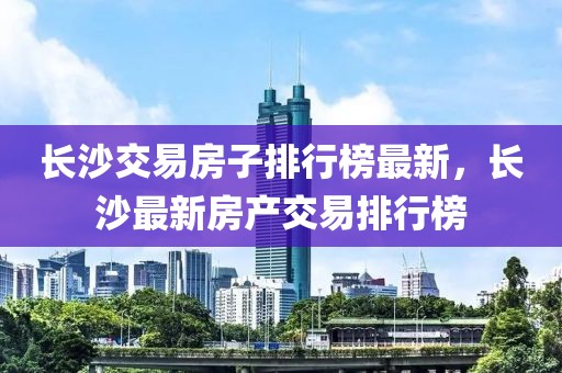 長(zhǎng)沙交易房子排行榜最新，長(zhǎng)沙最新房產(chǎn)交易排行榜