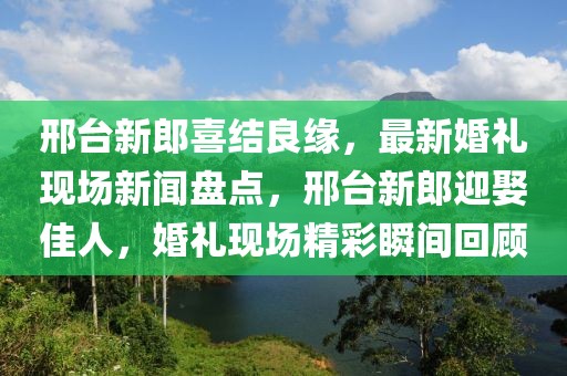 邢臺(tái)新郎喜結(jié)良緣，最新婚禮現(xiàn)場(chǎng)新聞盤點(diǎn)，邢臺(tái)新郎迎娶佳人，婚禮現(xiàn)場(chǎng)精彩瞬間回顧