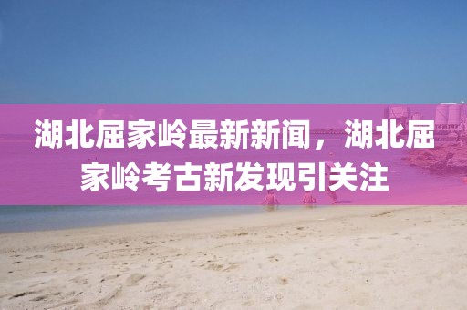 湖北屈家?guī)X最新新聞，湖北屈家?guī)X考古新發(fā)現(xiàn)引關(guān)注