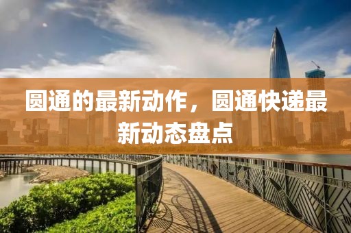 圓通的最新動作，圓通快遞最新動態(tài)盤點(diǎn)