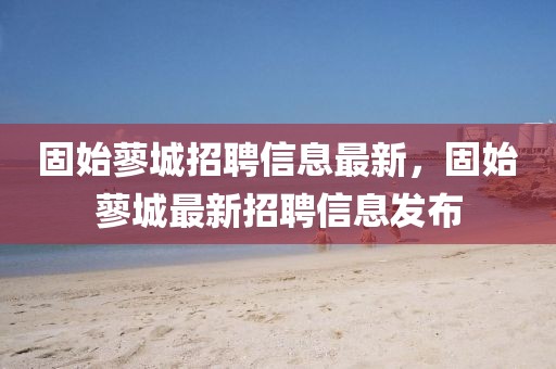 固始蓼城招聘信息最新，固始蓼城最新招聘信息發(fā)布