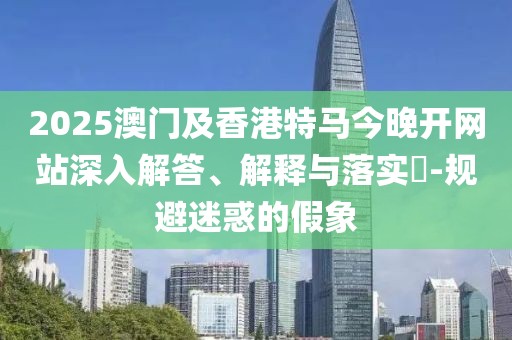 2025澳門及香港特馬今晚開網(wǎng)站深入解答、解釋與落實?-規(guī)避迷惑的假象