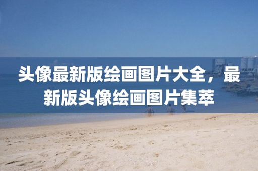 頭像最新版繪畫圖片大全，最新版頭像繪畫圖片集萃