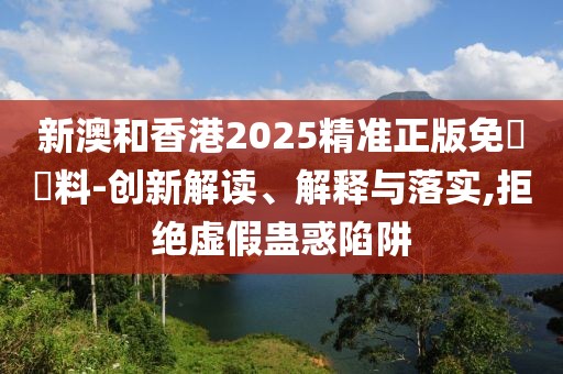 新澳和香港2025精準(zhǔn)正版免費(fèi)資料-創(chuàng)新解讀、解釋與落實(shí),拒絕虛假蠱惑陷阱