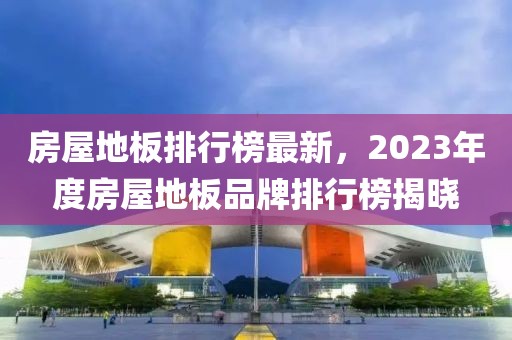 房屋地板排行榜最新，2023年度房屋地板品牌排行榜揭曉