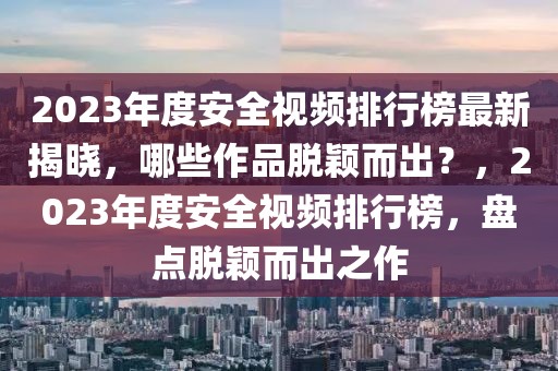 2023年度安全視頻排行榜最新揭曉，哪些作品脫穎而出？，2023年度安全視頻排行榜，盤(pán)點(diǎn)脫穎而出之作
