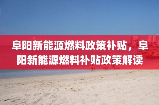 阜陽新能源燃料政策補(bǔ)貼，阜陽新能源燃料補(bǔ)貼政策解讀