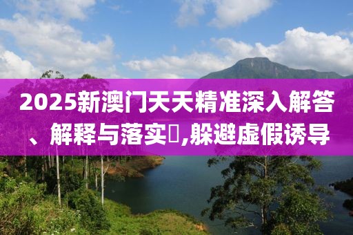 2025新澳門天天精準深入解答、解釋與落實?,躲避虛假誘導
