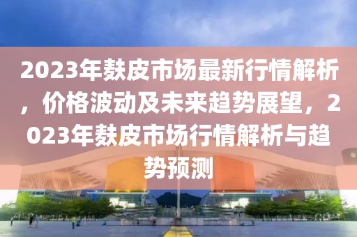 2023年麩皮市場(chǎng)最新行情解析，價(jià)格波動(dòng)及未來趨勢(shì)展望，2023年麩皮市場(chǎng)行情解析與趨勢(shì)預(yù)測(cè)
