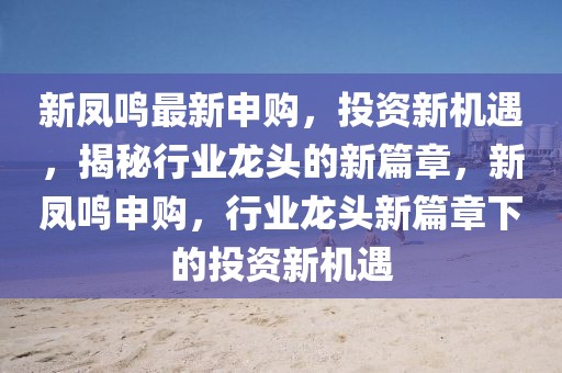 新鳳鳴最新申購，投資新機(jī)遇，揭秘行業(yè)龍頭的新篇章，新鳳鳴申購，行業(yè)龍頭新篇章下的投資新機(jī)遇