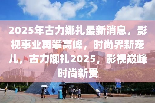 2025年古力娜扎最新消息，影視事業(yè)再攀高峰，時(shí)尚界新寵兒，古力娜扎2025，影視巔峰時(shí)尚新貴