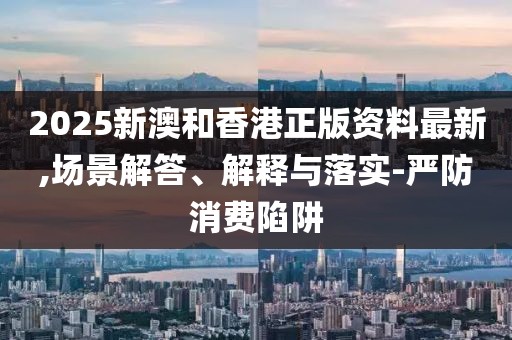 2025新澳和香港正版資料最新,場景解答、解釋與落實-嚴(yán)防消費陷阱